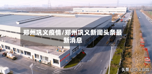 郑州巩义疫情/郑州巩义新闻头条最新消息