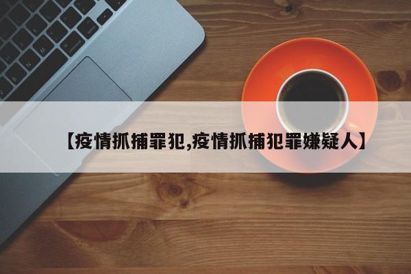 【疫情抓捕罪犯,疫情抓捕犯罪嫌疑人】
