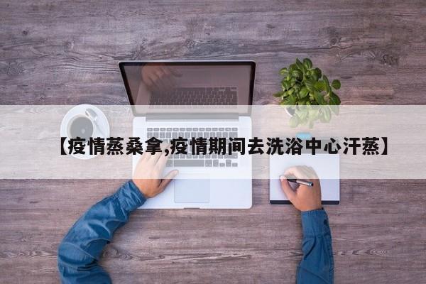 【疫情蒸桑拿,疫情期间去洗浴中心汗蒸】