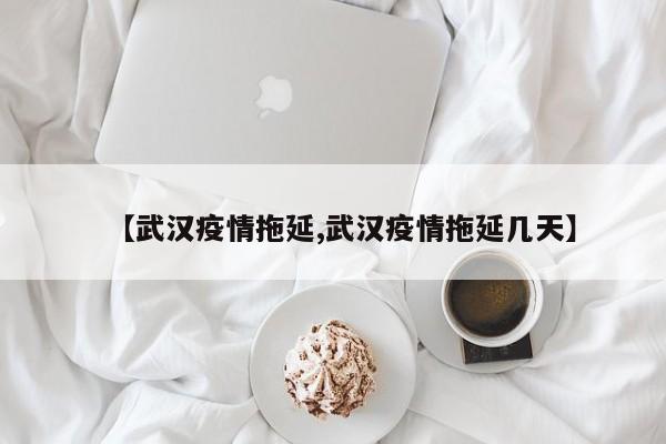 【武汉疫情拖延,武汉疫情拖延几天】