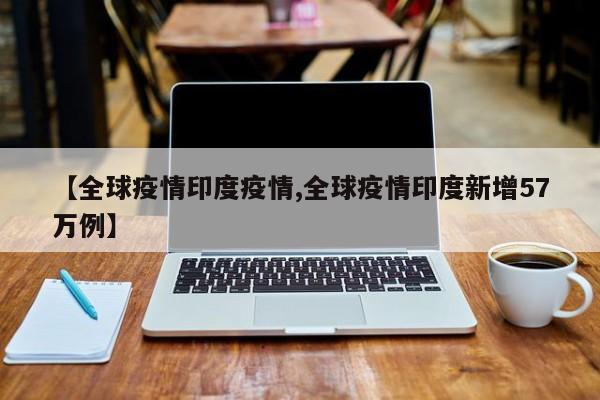 【全球疫情印度疫情,全球疫情印度新增57万例】