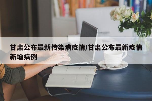 甘肃公布最新传染病疫情/甘肃公布最新疫情新增病例