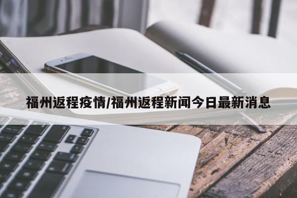 福州返程疫情/福州返程新闻今日最新消息