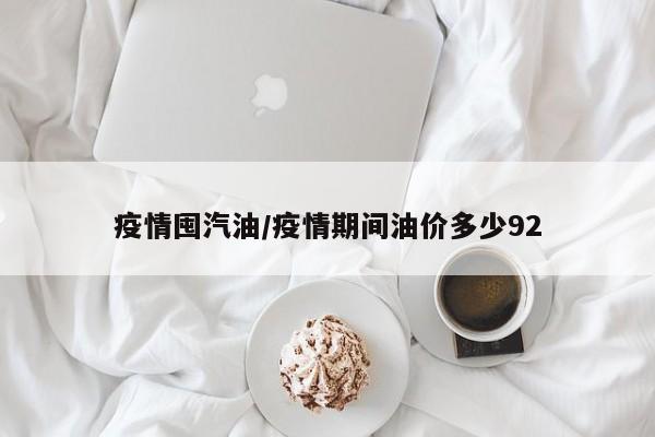 疫情囤汽油/疫情期间油价多少92