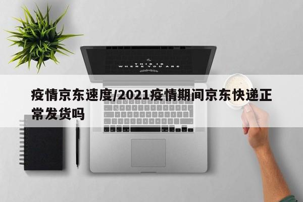 疫情京东速度/2021疫情期间京东快递正常发货吗