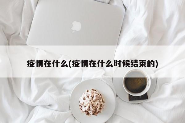 疫情在什么(疫情在什么时候结束的)