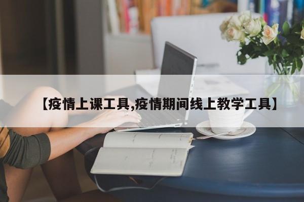 【疫情上课工具,疫情期间线上教学工具】
