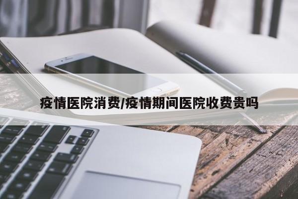 疫情医院消费/疫情期间医院收费贵吗