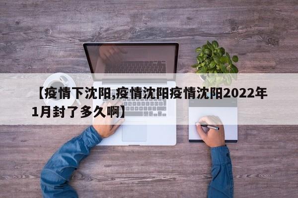 【疫情下沈阳,疫情沈阳疫情沈阳2022年1月封了多久啊】