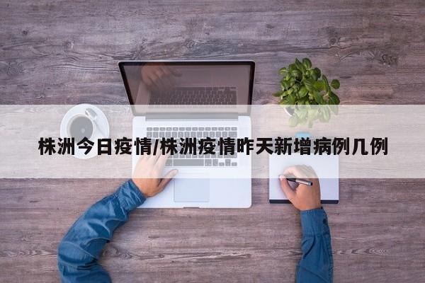 株洲今日疫情/株洲疫情昨天新增病例几例