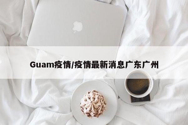 Guam疫情/疫情最新消息广东广州