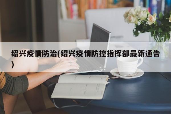 绍兴疫情防治(绍兴疫情防控指挥部最新通告)